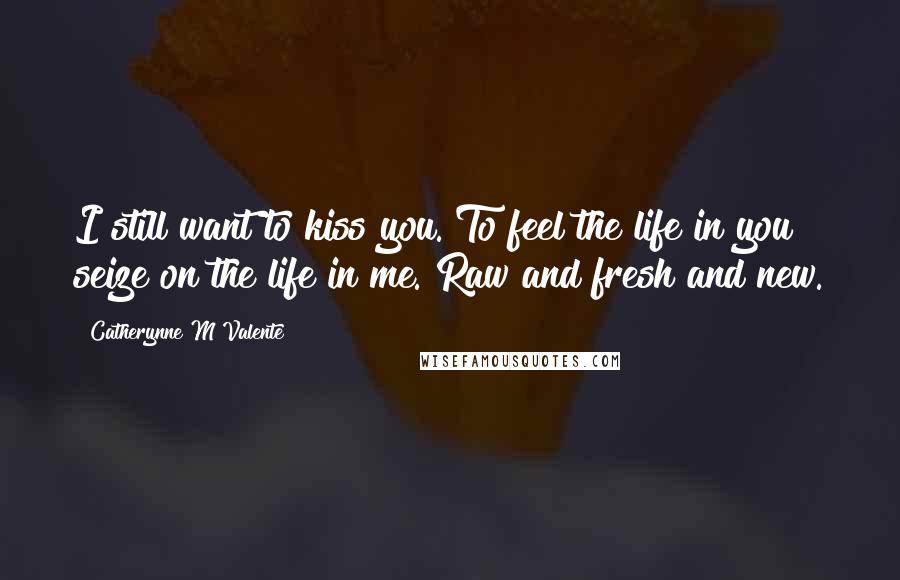 Catherynne M Valente Quotes: I still want to kiss you. To feel the life in you seize on the life in me. Raw and fresh and new.