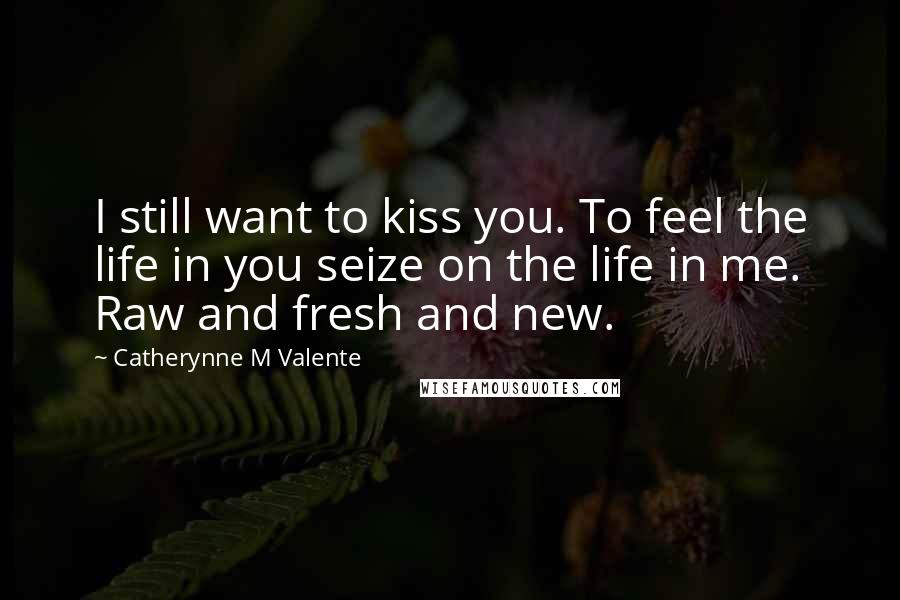 Catherynne M Valente Quotes: I still want to kiss you. To feel the life in you seize on the life in me. Raw and fresh and new.