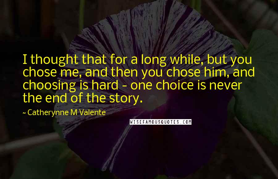 Catherynne M Valente Quotes: I thought that for a long while, but you chose me, and then you chose him, and choosing is hard - one choice is never the end of the story.