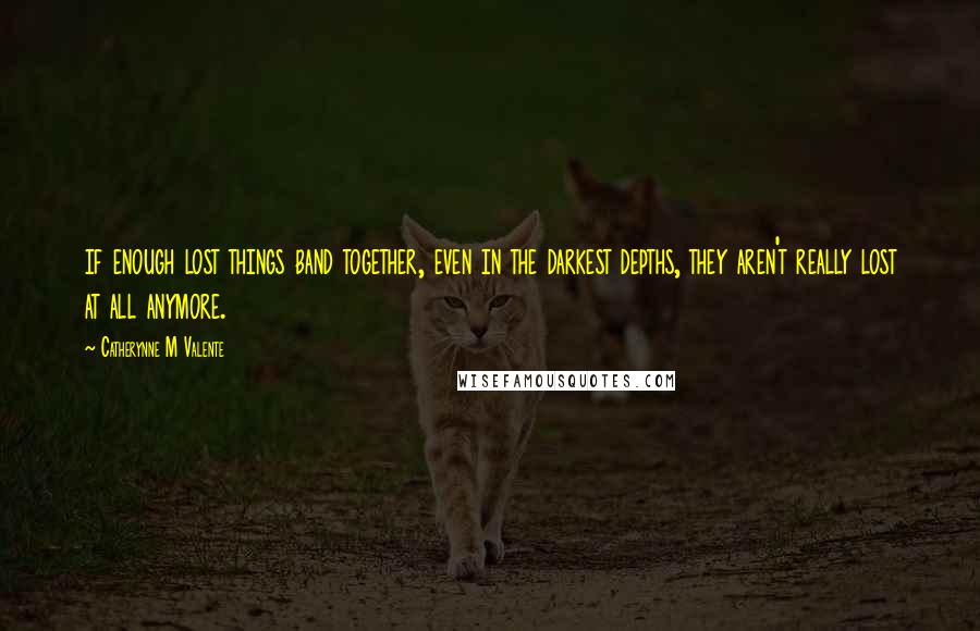 Catherynne M Valente Quotes: if enough lost things band together, even in the darkest depths, they aren't really lost at all anymore.