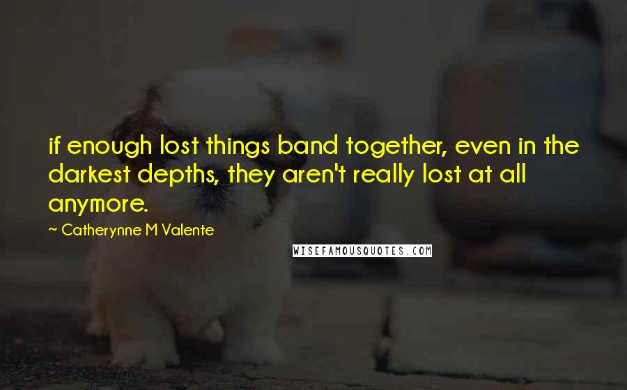 Catherynne M Valente Quotes: if enough lost things band together, even in the darkest depths, they aren't really lost at all anymore.