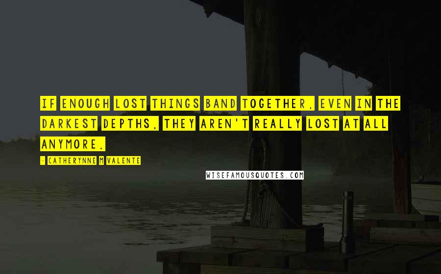 Catherynne M Valente Quotes: if enough lost things band together, even in the darkest depths, they aren't really lost at all anymore.