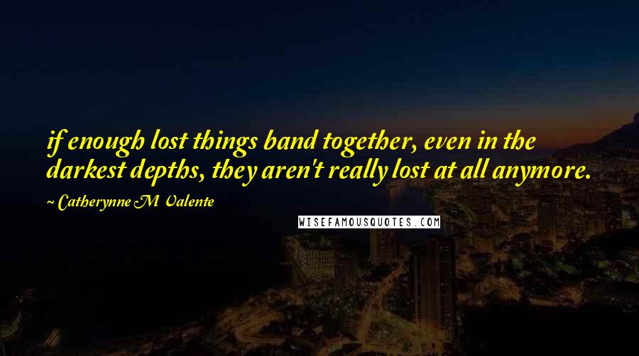 Catherynne M Valente Quotes: if enough lost things band together, even in the darkest depths, they aren't really lost at all anymore.