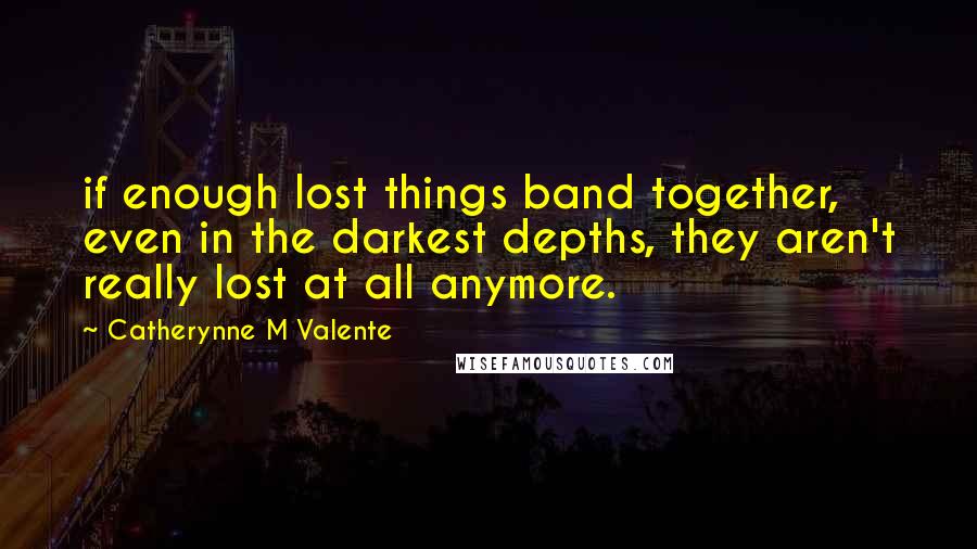 Catherynne M Valente Quotes: if enough lost things band together, even in the darkest depths, they aren't really lost at all anymore.