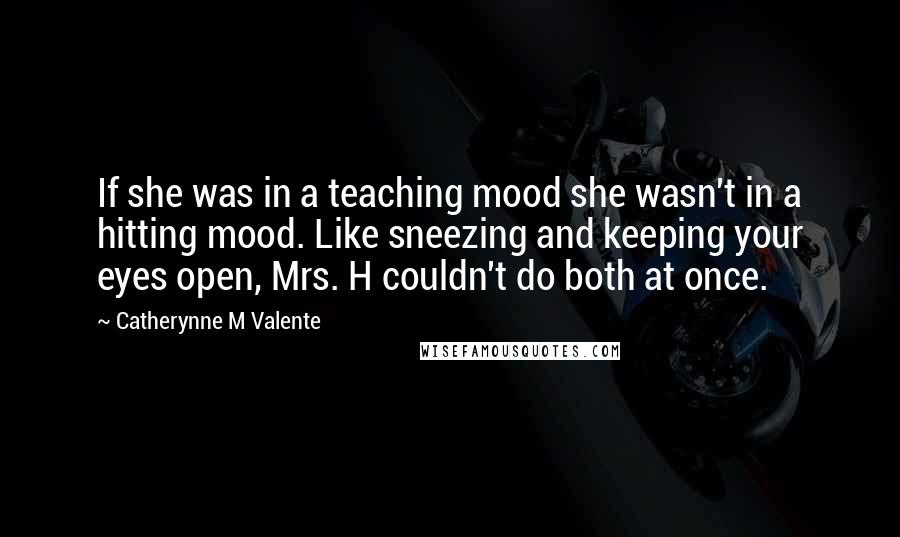 Catherynne M Valente Quotes: If she was in a teaching mood she wasn't in a hitting mood. Like sneezing and keeping your eyes open, Mrs. H couldn't do both at once.