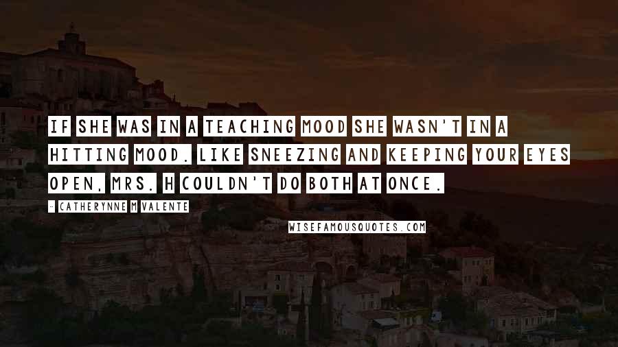 Catherynne M Valente Quotes: If she was in a teaching mood she wasn't in a hitting mood. Like sneezing and keeping your eyes open, Mrs. H couldn't do both at once.