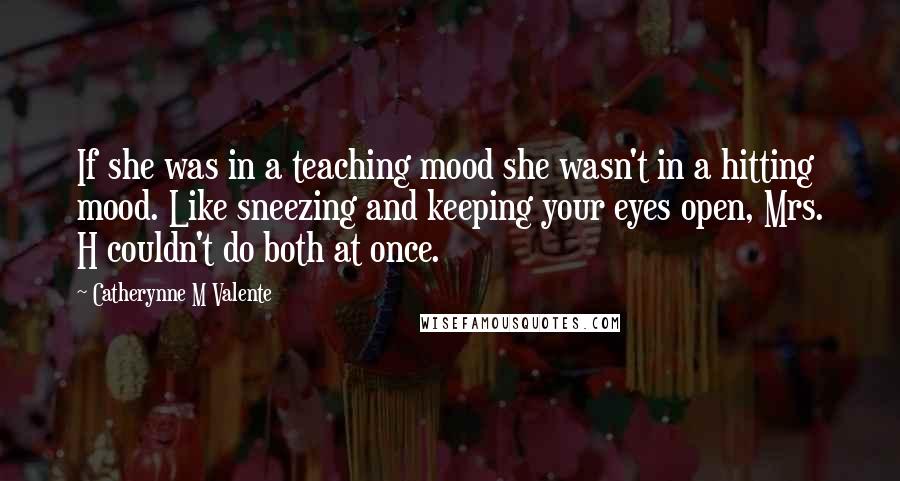 Catherynne M Valente Quotes: If she was in a teaching mood she wasn't in a hitting mood. Like sneezing and keeping your eyes open, Mrs. H couldn't do both at once.