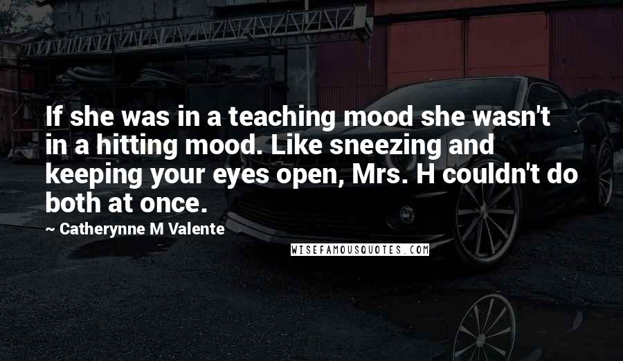 Catherynne M Valente Quotes: If she was in a teaching mood she wasn't in a hitting mood. Like sneezing and keeping your eyes open, Mrs. H couldn't do both at once.