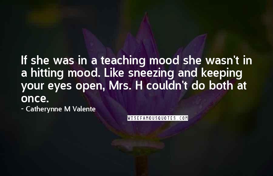 Catherynne M Valente Quotes: If she was in a teaching mood she wasn't in a hitting mood. Like sneezing and keeping your eyes open, Mrs. H couldn't do both at once.