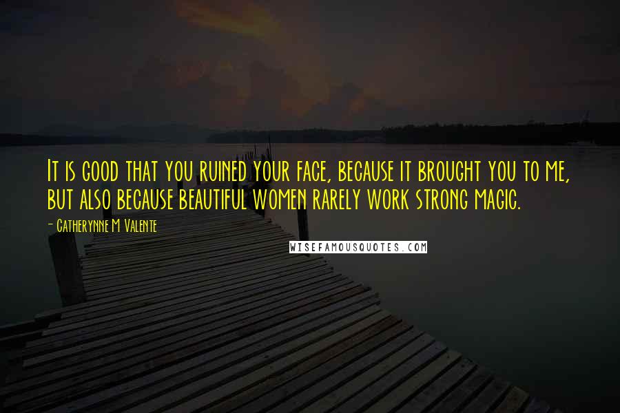 Catherynne M Valente Quotes: It is good that you ruined your face, because it brought you to me, but also because beautiful women rarely work strong magic.