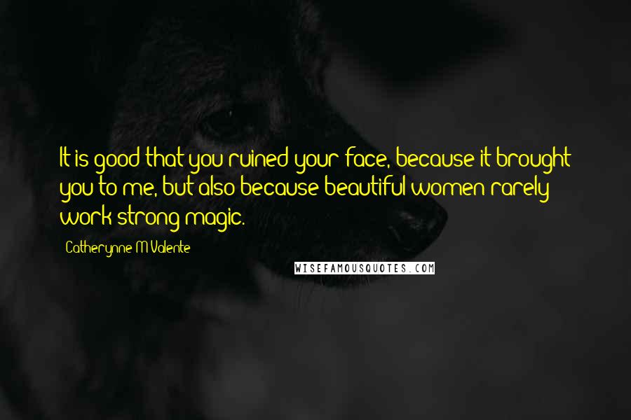 Catherynne M Valente Quotes: It is good that you ruined your face, because it brought you to me, but also because beautiful women rarely work strong magic.