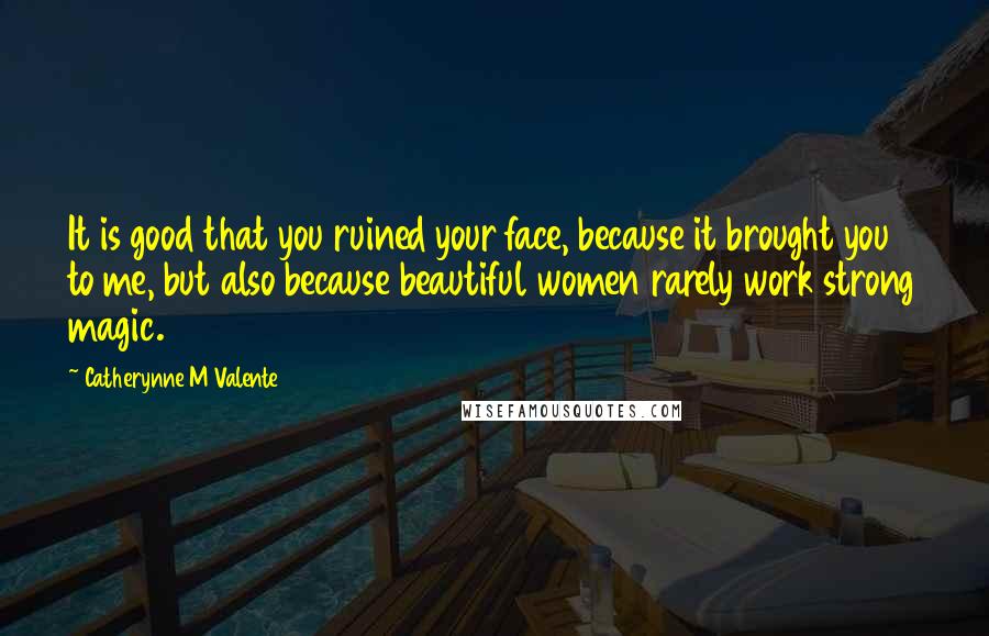 Catherynne M Valente Quotes: It is good that you ruined your face, because it brought you to me, but also because beautiful women rarely work strong magic.