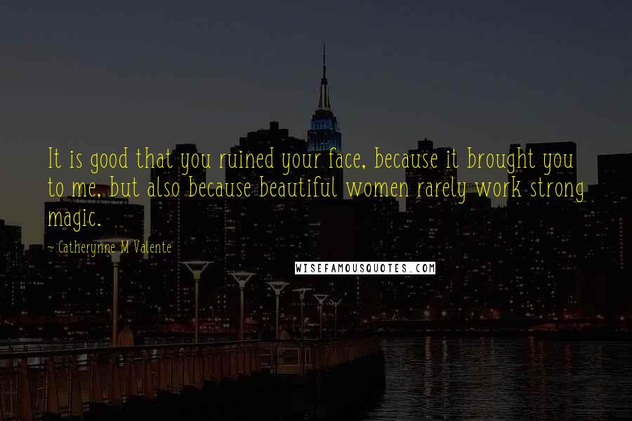 Catherynne M Valente Quotes: It is good that you ruined your face, because it brought you to me, but also because beautiful women rarely work strong magic.