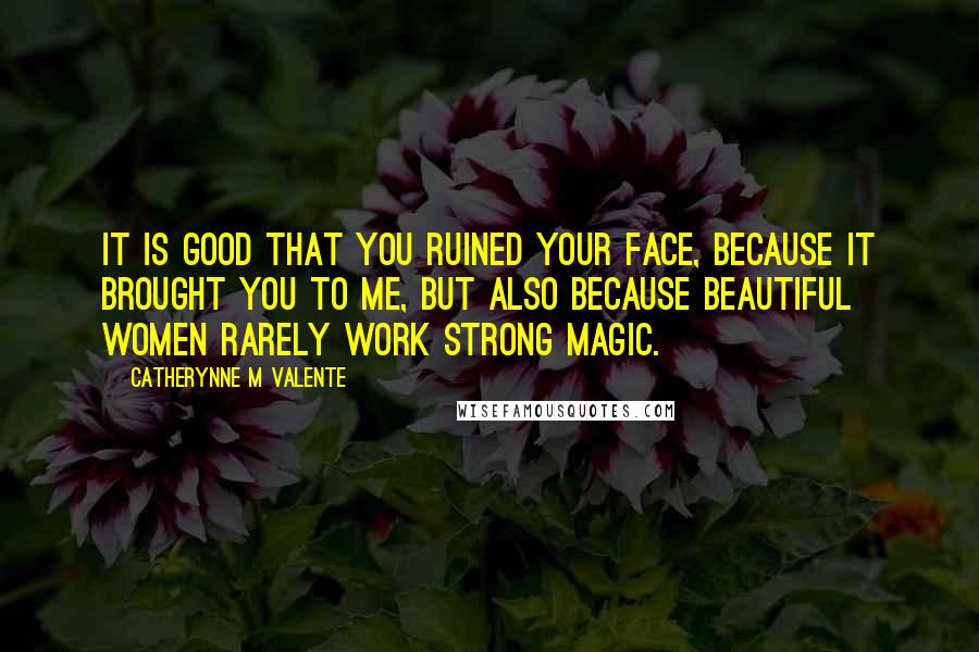 Catherynne M Valente Quotes: It is good that you ruined your face, because it brought you to me, but also because beautiful women rarely work strong magic.