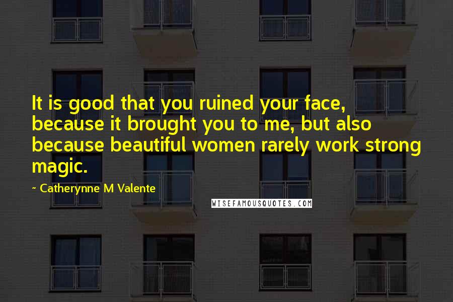 Catherynne M Valente Quotes: It is good that you ruined your face, because it brought you to me, but also because beautiful women rarely work strong magic.