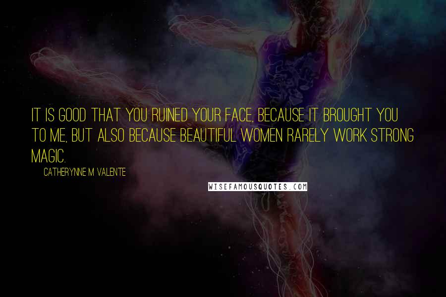 Catherynne M Valente Quotes: It is good that you ruined your face, because it brought you to me, but also because beautiful women rarely work strong magic.