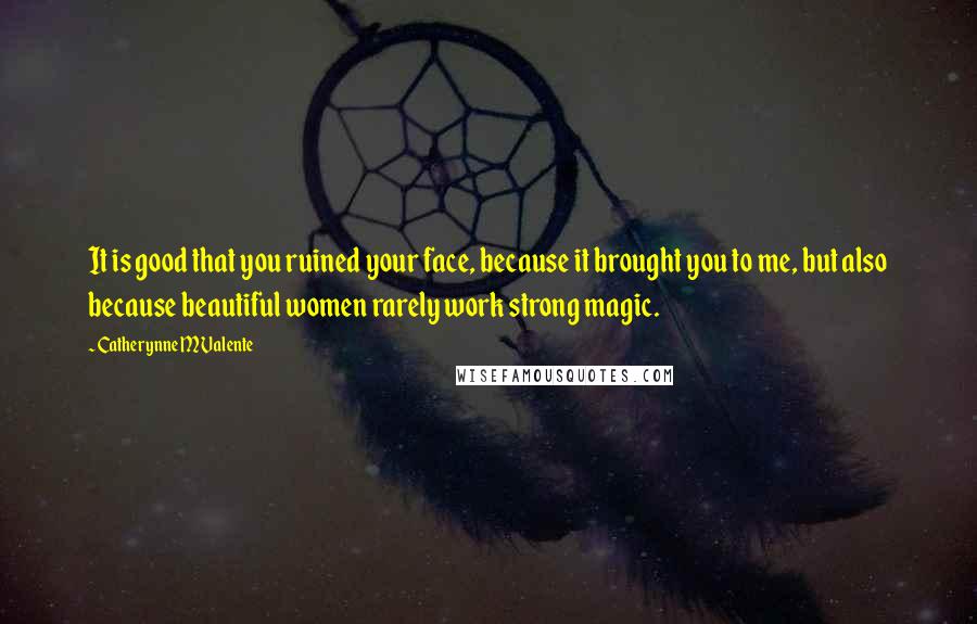 Catherynne M Valente Quotes: It is good that you ruined your face, because it brought you to me, but also because beautiful women rarely work strong magic.