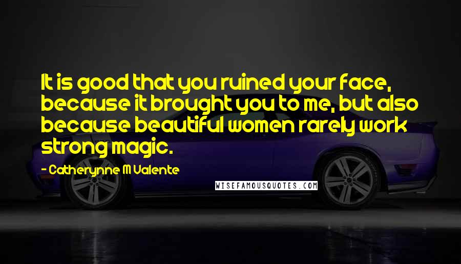 Catherynne M Valente Quotes: It is good that you ruined your face, because it brought you to me, but also because beautiful women rarely work strong magic.