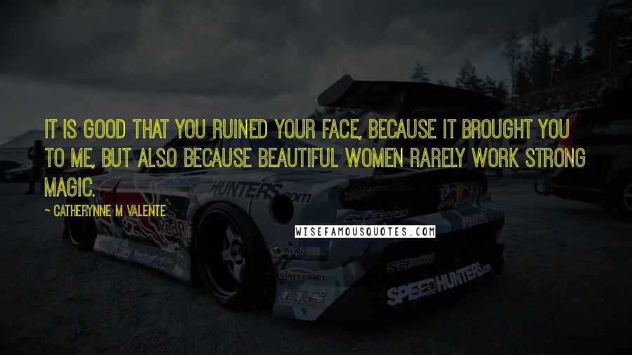 Catherynne M Valente Quotes: It is good that you ruined your face, because it brought you to me, but also because beautiful women rarely work strong magic.