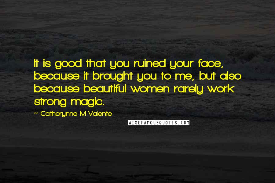 Catherynne M Valente Quotes: It is good that you ruined your face, because it brought you to me, but also because beautiful women rarely work strong magic.