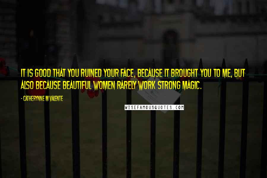 Catherynne M Valente Quotes: It is good that you ruined your face, because it brought you to me, but also because beautiful women rarely work strong magic.