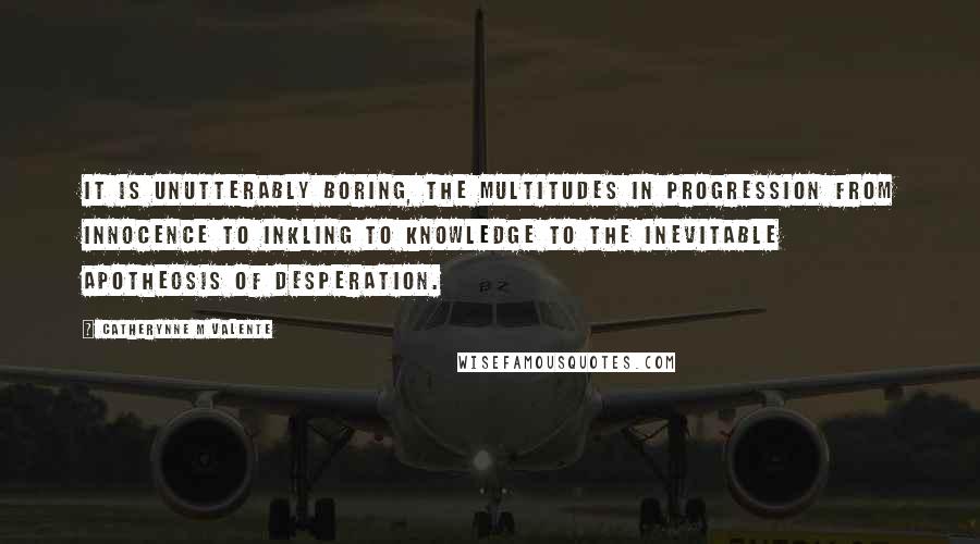 Catherynne M Valente Quotes: It is unutterably boring, the multitudes in progression from innocence to inkling to knowledge to the inevitable apotheosis of desperation.