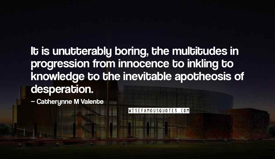 Catherynne M Valente Quotes: It is unutterably boring, the multitudes in progression from innocence to inkling to knowledge to the inevitable apotheosis of desperation.
