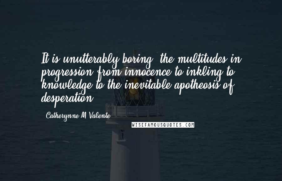 Catherynne M Valente Quotes: It is unutterably boring, the multitudes in progression from innocence to inkling to knowledge to the inevitable apotheosis of desperation.