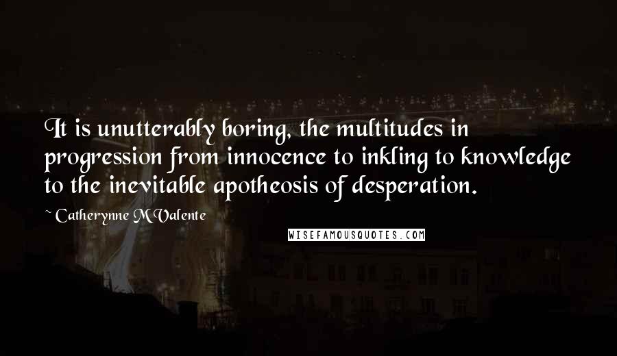Catherynne M Valente Quotes: It is unutterably boring, the multitudes in progression from innocence to inkling to knowledge to the inevitable apotheosis of desperation.