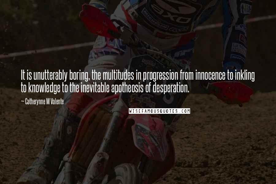 Catherynne M Valente Quotes: It is unutterably boring, the multitudes in progression from innocence to inkling to knowledge to the inevitable apotheosis of desperation.