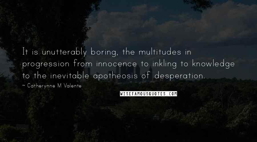Catherynne M Valente Quotes: It is unutterably boring, the multitudes in progression from innocence to inkling to knowledge to the inevitable apotheosis of desperation.