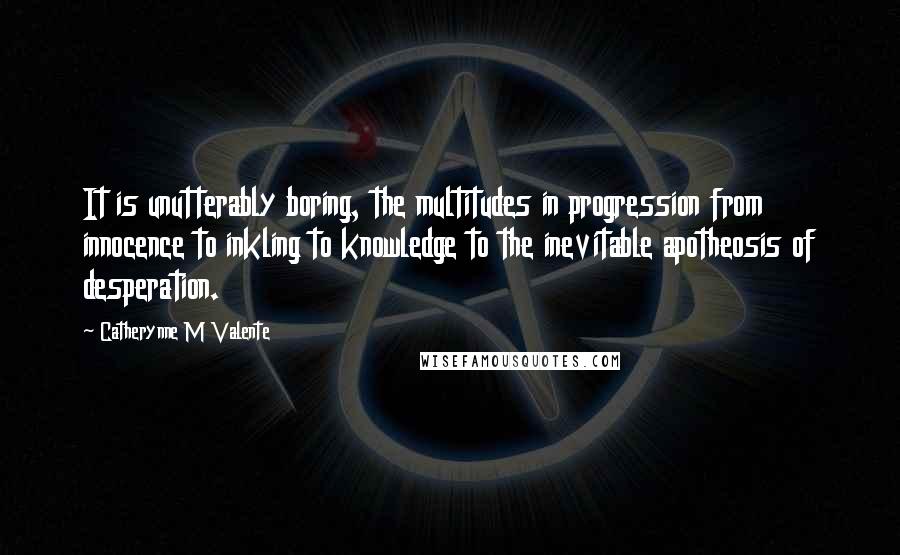 Catherynne M Valente Quotes: It is unutterably boring, the multitudes in progression from innocence to inkling to knowledge to the inevitable apotheosis of desperation.