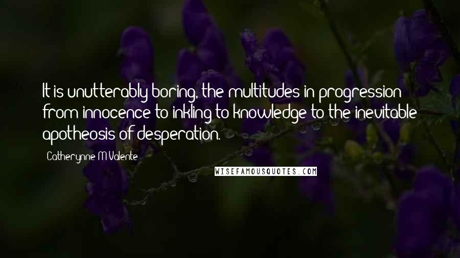Catherynne M Valente Quotes: It is unutterably boring, the multitudes in progression from innocence to inkling to knowledge to the inevitable apotheosis of desperation.