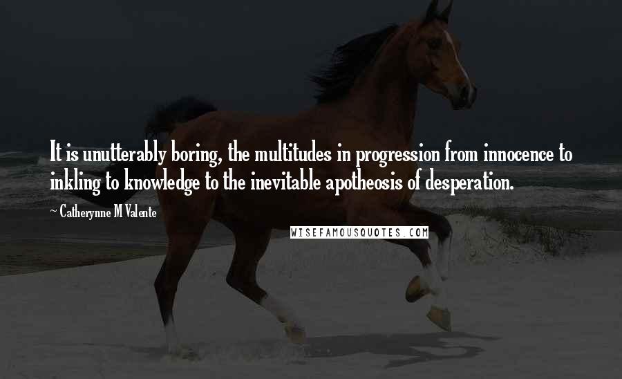 Catherynne M Valente Quotes: It is unutterably boring, the multitudes in progression from innocence to inkling to knowledge to the inevitable apotheosis of desperation.