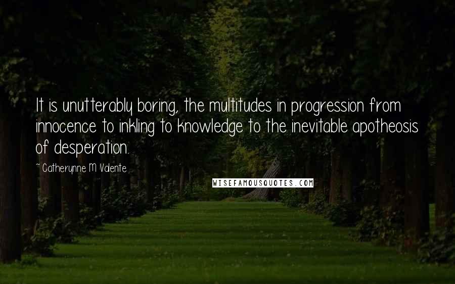 Catherynne M Valente Quotes: It is unutterably boring, the multitudes in progression from innocence to inkling to knowledge to the inevitable apotheosis of desperation.