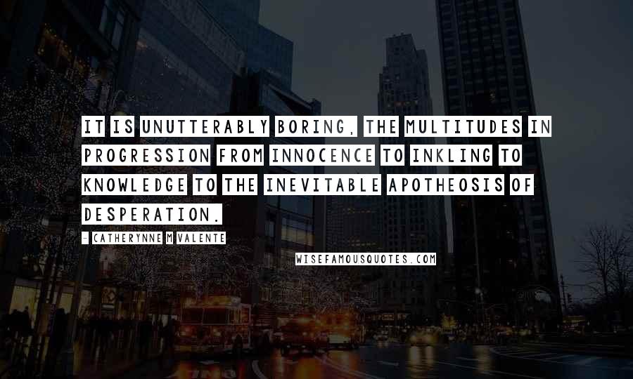 Catherynne M Valente Quotes: It is unutterably boring, the multitudes in progression from innocence to inkling to knowledge to the inevitable apotheosis of desperation.