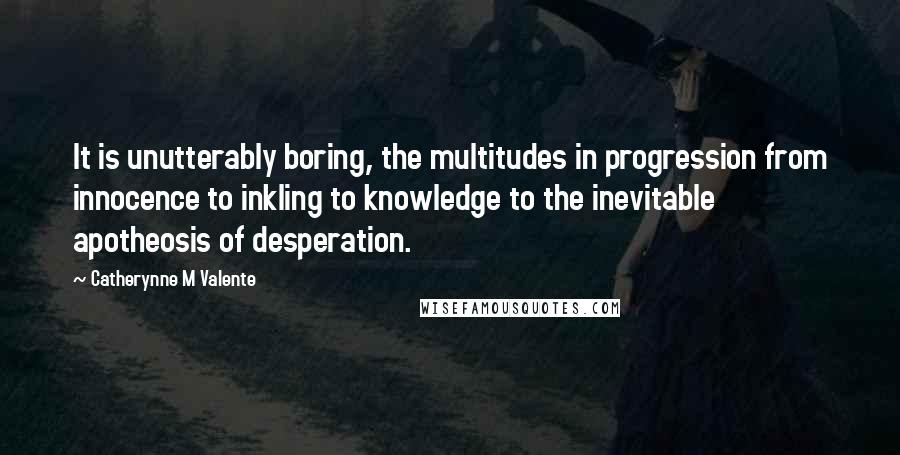 Catherynne M Valente Quotes: It is unutterably boring, the multitudes in progression from innocence to inkling to knowledge to the inevitable apotheosis of desperation.