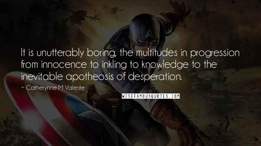 Catherynne M Valente Quotes: It is unutterably boring, the multitudes in progression from innocence to inkling to knowledge to the inevitable apotheosis of desperation.