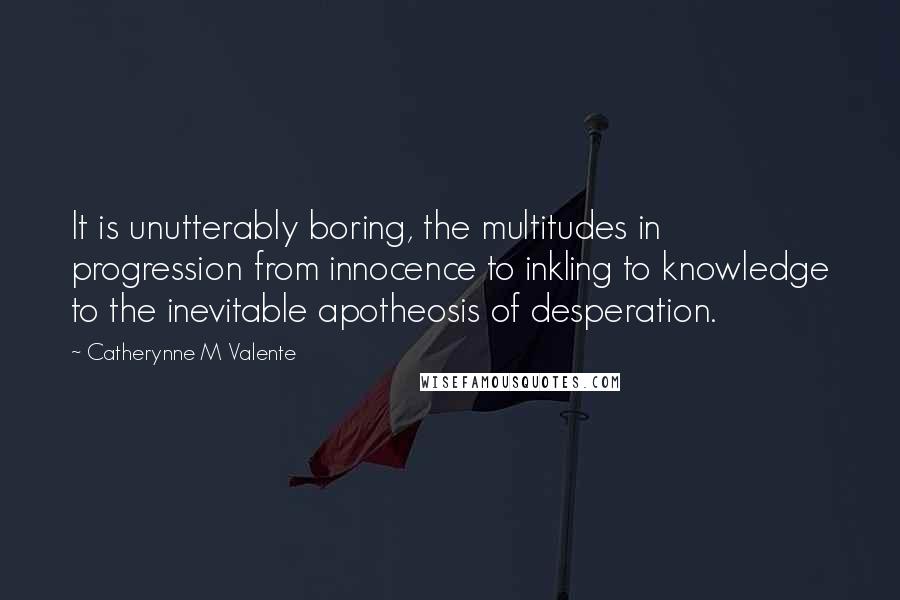 Catherynne M Valente Quotes: It is unutterably boring, the multitudes in progression from innocence to inkling to knowledge to the inevitable apotheosis of desperation.