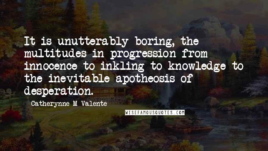 Catherynne M Valente Quotes: It is unutterably boring, the multitudes in progression from innocence to inkling to knowledge to the inevitable apotheosis of desperation.