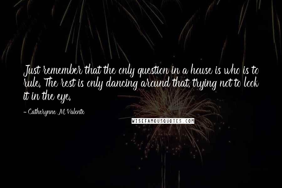 Catherynne M Valente Quotes: Just remember that the only question in a house is who is to rule. The rest is only dancing around that, trying not to look it in the eye.