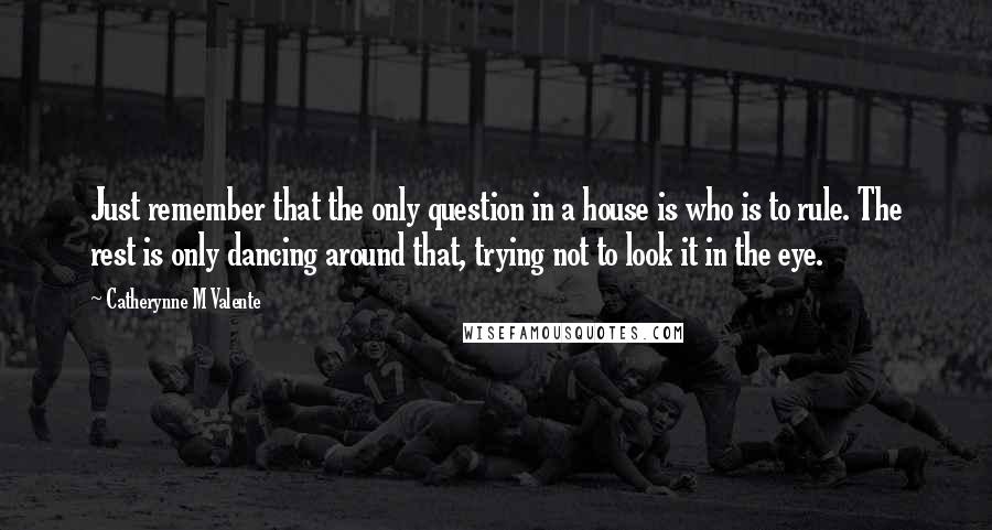 Catherynne M Valente Quotes: Just remember that the only question in a house is who is to rule. The rest is only dancing around that, trying not to look it in the eye.