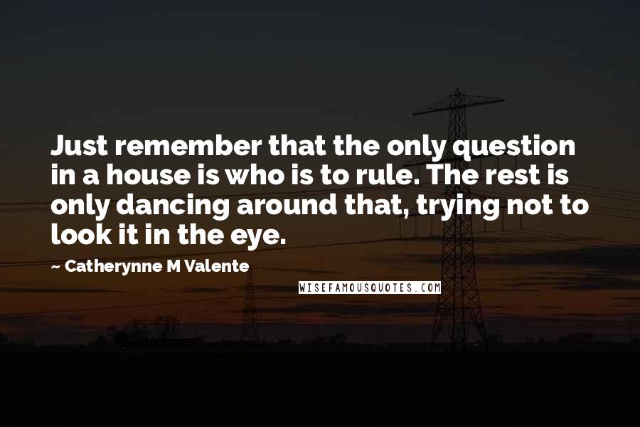 Catherynne M Valente Quotes: Just remember that the only question in a house is who is to rule. The rest is only dancing around that, trying not to look it in the eye.