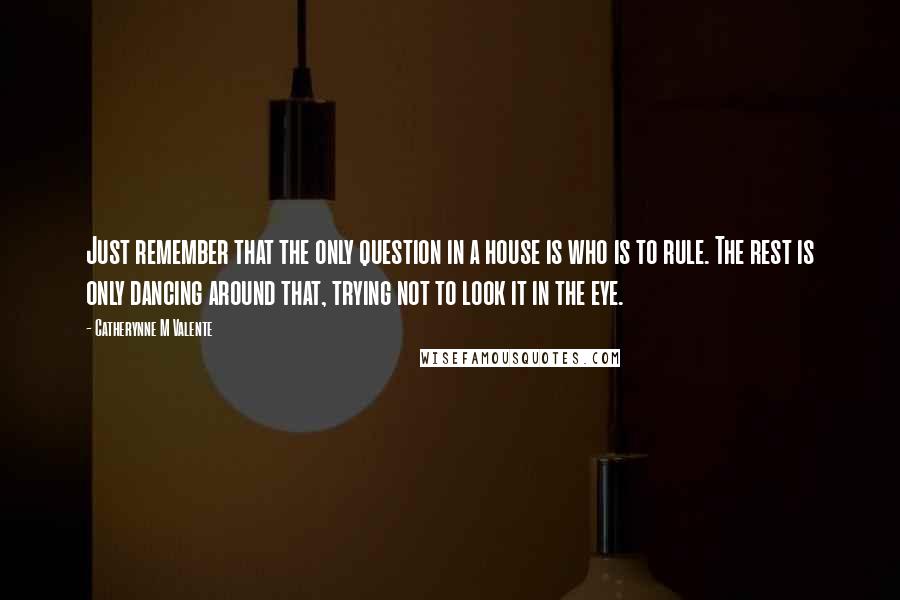 Catherynne M Valente Quotes: Just remember that the only question in a house is who is to rule. The rest is only dancing around that, trying not to look it in the eye.