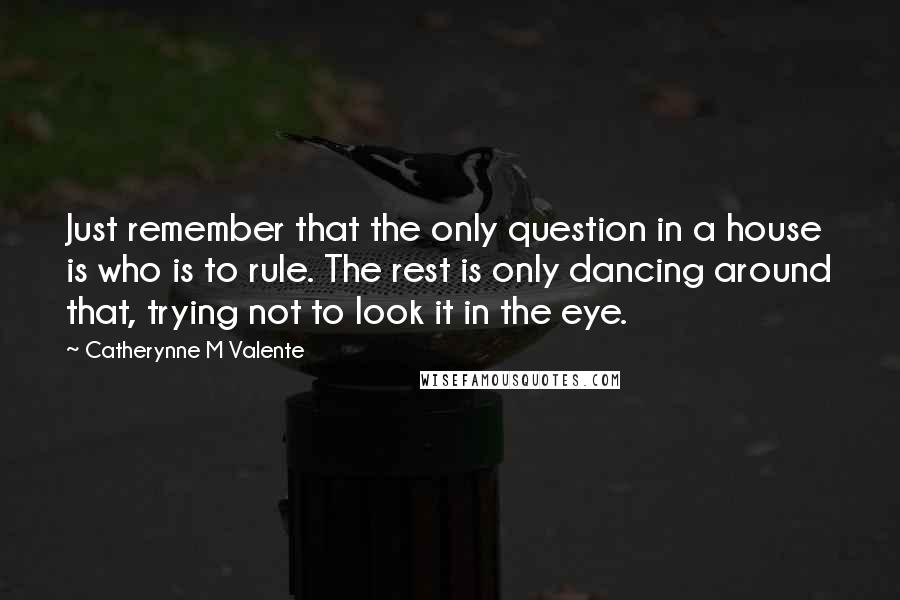 Catherynne M Valente Quotes: Just remember that the only question in a house is who is to rule. The rest is only dancing around that, trying not to look it in the eye.