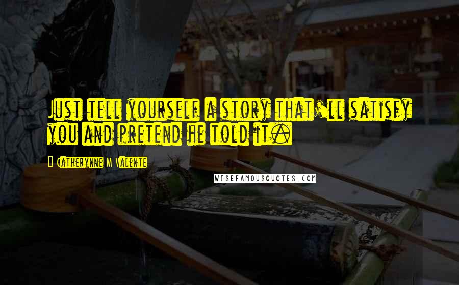 Catherynne M Valente Quotes: Just tell yourself a story that'll satisfy you and pretend he told it.