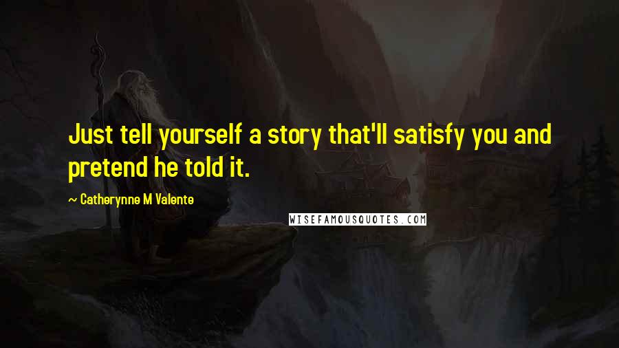 Catherynne M Valente Quotes: Just tell yourself a story that'll satisfy you and pretend he told it.