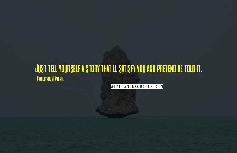 Catherynne M Valente Quotes: Just tell yourself a story that'll satisfy you and pretend he told it.