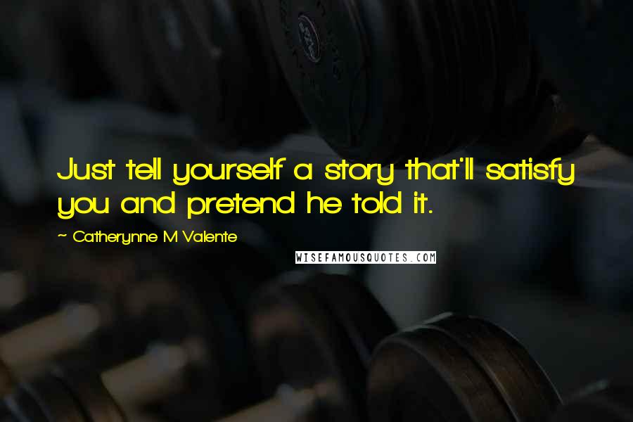 Catherynne M Valente Quotes: Just tell yourself a story that'll satisfy you and pretend he told it.