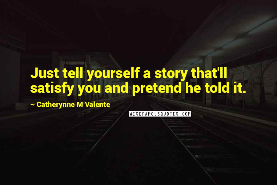 Catherynne M Valente Quotes: Just tell yourself a story that'll satisfy you and pretend he told it.